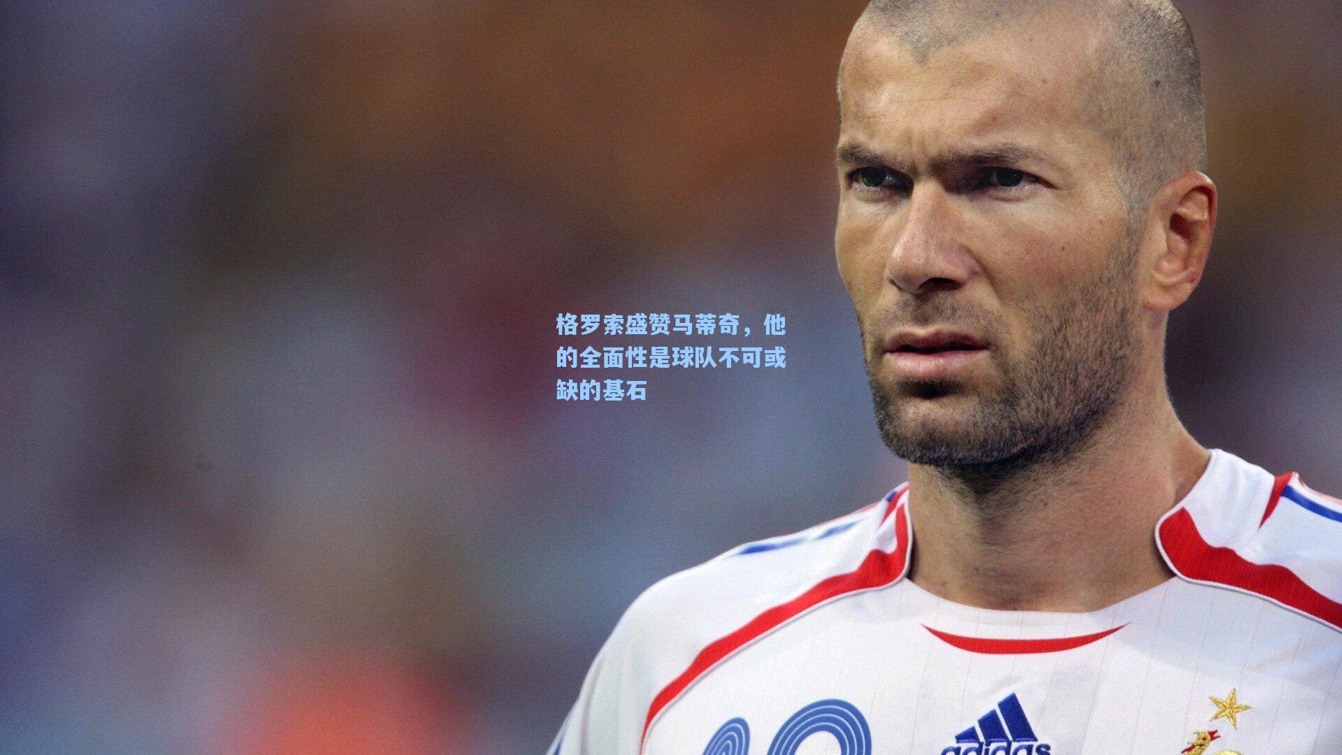 格罗索盛赞马蒂奇，他的全面性是球队不可或缺的基石